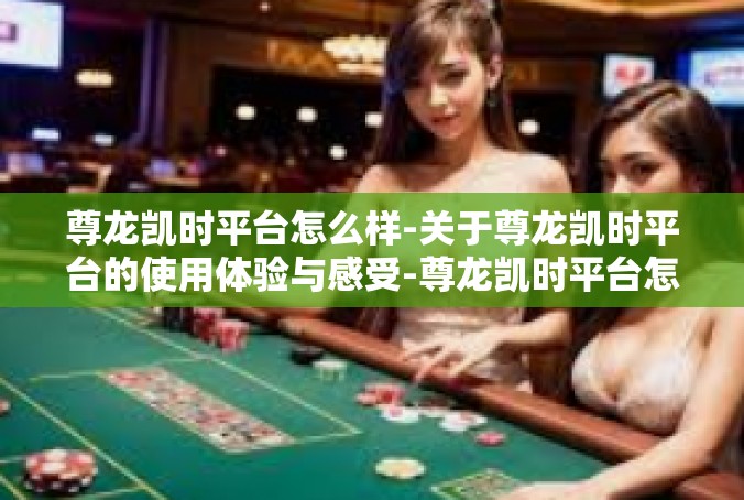 尊龙凯时平台怎么样-关于尊龙凯时平台的使用体验与感受-尊龙凯时平台怎么样