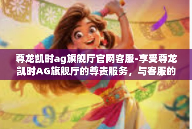 尊龙凯时ag旗舰厅官网客服-享受尊龙凯时AG旗舰厅的尊贵服务，与客服的完美互动-尊龙凯时ag旗舰厅官网客服