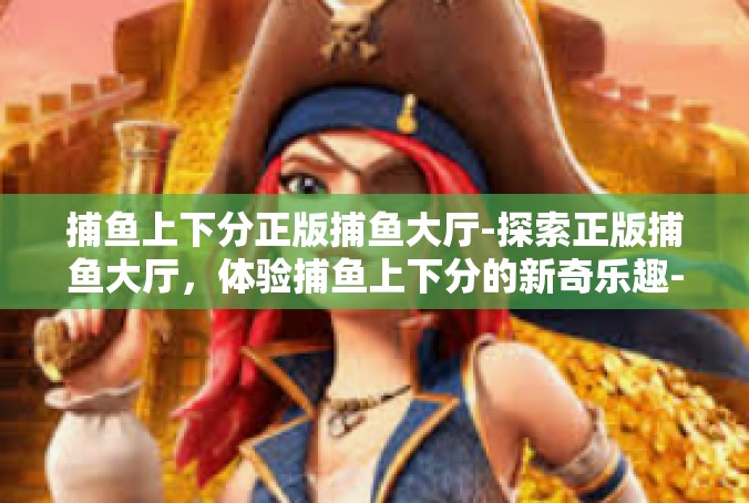 捕鱼上下分正版捕鱼大厅-探索正版捕鱼大厅，体验捕鱼上下分的新奇乐趣-捕鱼上下分正版捕鱼大厅
