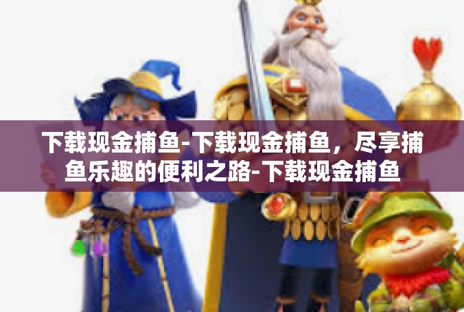 下载现金捕鱼-下载现金捕鱼，尽享捕鱼乐趣的便利之路-下载现金捕鱼
