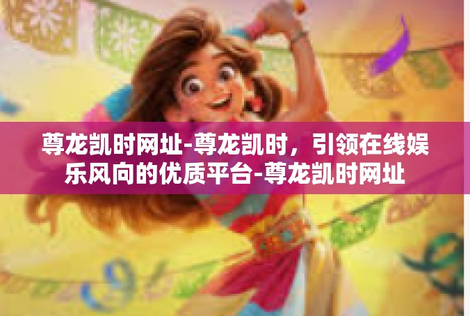 尊龙凯时网址-尊龙凯时，引领在线娱乐风向的优质平台-尊龙凯时网址