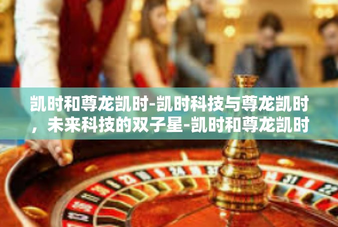 凯时和尊龙凯时-凯时科技与尊龙凯时，未来科技的双子星-凯时和尊龙凯时