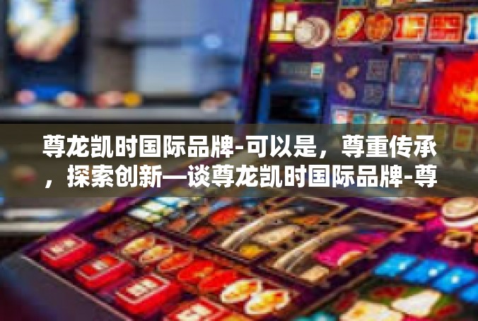 尊龙凯时国际品牌-可以是，尊重传承，探索创新—谈尊龙凯时国际品牌-尊龙凯时国际品牌