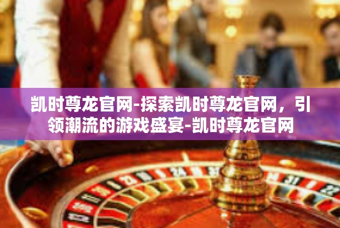 凯时尊龙官网-探索凯时尊龙官网，引领潮流的游戏盛宴-凯时尊龙官网