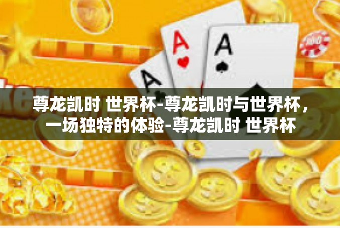 尊龙凯时 世界杯-尊龙凯时与世界杯，一场独特的体验-尊龙凯时 世界杯