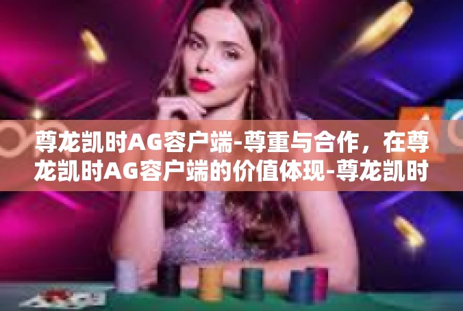 尊龙凯时AG容户端-尊重与合作，在尊龙凯时AG容户端的价值体现-尊龙凯时AG容户端