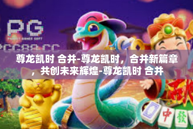 尊龙凯时 合并-尊龙凯时，合并新篇章，共创未来辉煌-尊龙凯时 合并