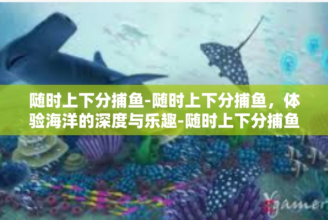 随时上下分捕鱼-随时上下分捕鱼，体验海洋的深度与乐趣-随时上下分捕鱼