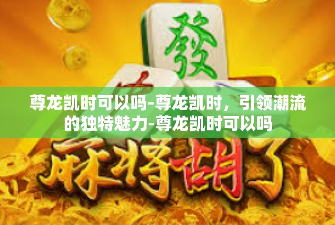 尊龙凯时可以吗-尊龙凯时，引领潮流的独特魅力-尊龙凯时可以吗