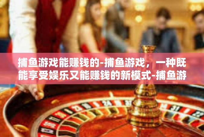 捕鱼游戏能赚钱的-捕鱼游戏，一种既能享受娱乐又能赚钱的新模式-捕鱼游戏能赚钱的