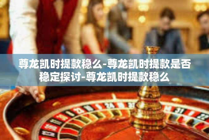 尊龙凯时提款稳么-尊龙凯时提款是否稳定探讨-尊龙凯时提款稳么