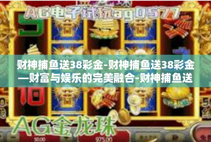 财神捕鱼送38彩金-财神捕鱼送38彩金—财富与娱乐的完美融合-财神捕鱼送38彩金
