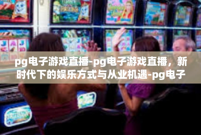 pg电子游戏直播-pg电子游戏直播，新时代下的娱乐方式与从业机遇-pg电子游戏直播