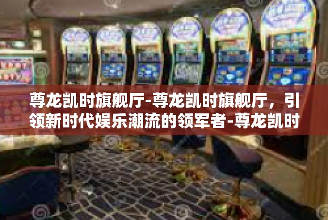 尊龙凯时旗舰厅-尊龙凯时旗舰厅，引领新时代娱乐潮流的领军者-尊龙凯时旗舰厅