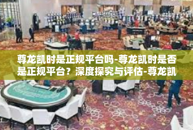 尊龙凯时是正规平台吗-尊龙凯时是否是正规平台？深度探究与评估-尊龙凯时是正规平台吗