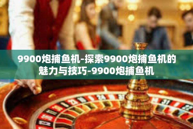 9900炮捕鱼机-探索9900炮捕鱼机的魅力与技巧-9900炮捕鱼机
