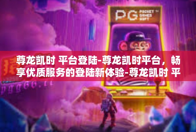 尊龙凯时 平台登陆-尊龙凯时平台，畅享优质服务的登陆新体验-尊龙凯时 平台登陆