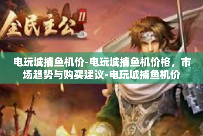 电玩城捕鱼机价-电玩城捕鱼机价格，市场趋势与购买建议-电玩城捕鱼机价