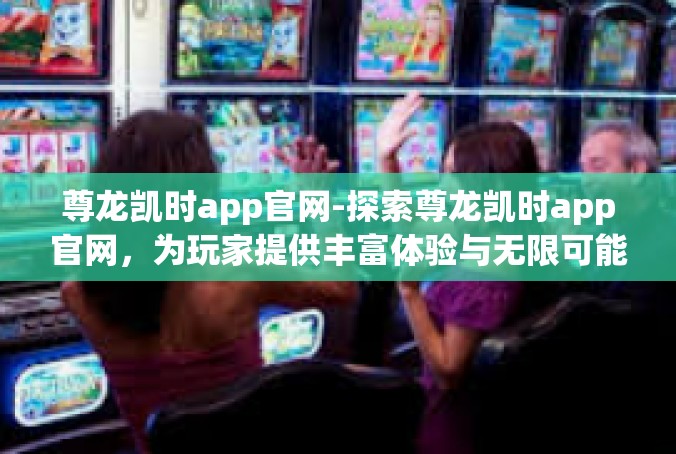 尊龙凯时app官网-探索尊龙凯时app官网，为玩家提供丰富体验与无限可能-尊龙凯时app官网