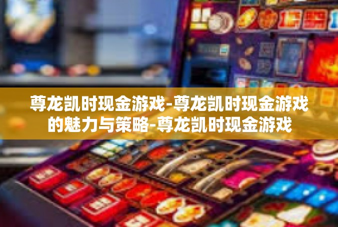 尊龙凯时现金游戏-尊龙凯时现金游戏的魅力与策略-尊龙凯时现金游戏