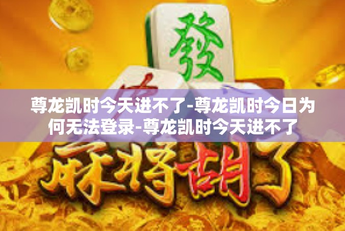 尊龙凯时今天进不了-尊龙凯时今日为何无法登录-尊龙凯时今天进不了