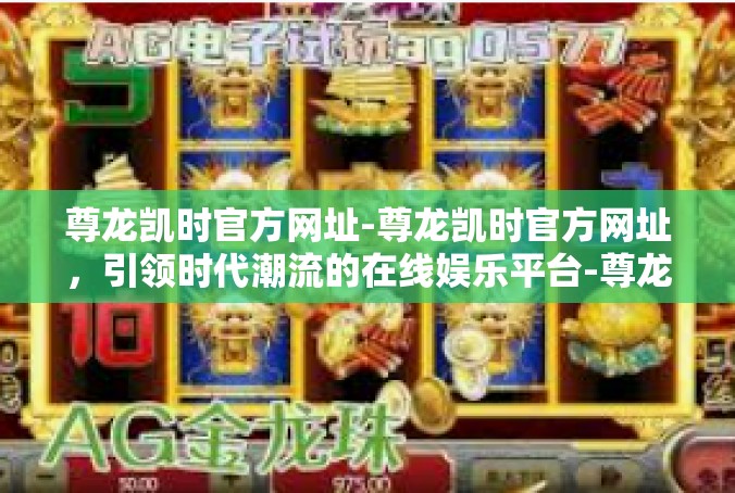尊龙凯时官方网址-尊龙凯时官方网址，引领时代潮流的在线娱乐平台-尊龙凯时官方网址