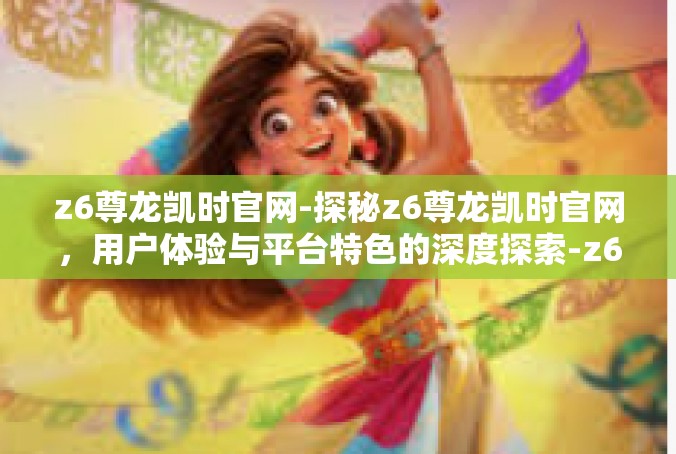 z6尊龙凯时官网-探秘z6尊龙凯时官网，用户体验与平台特色的深度探索-z6尊龙凯时官网