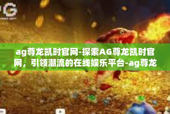 ag尊龙凯时官网-探索AG尊龙凯时官网，引领潮流的在线娱乐平台-ag尊龙凯时官网