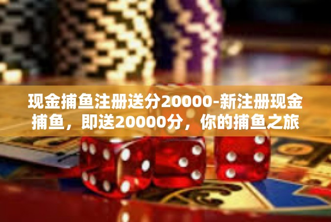 现金捕鱼注册送分20000-新注册现金捕鱼，即送20000分，你的捕鱼之旅从这里开启！现金捕鱼注册送分20000