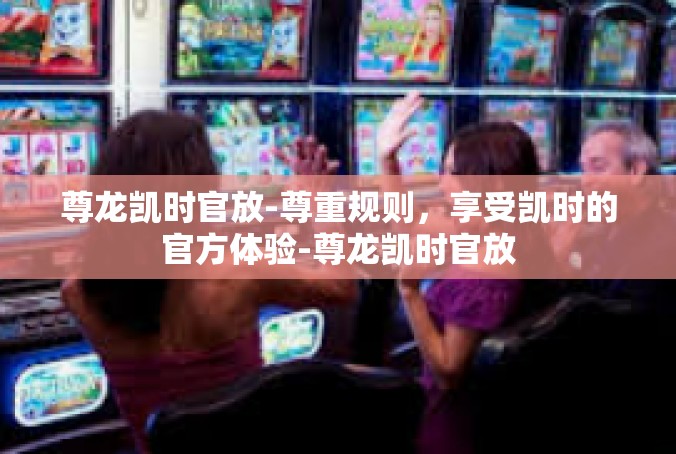 尊龙凯时官放-尊重规则，享受凯时的官方体验-尊龙凯时官放