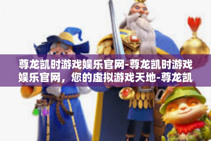 尊龙凯时游戏娱乐官网-尊龙凯时游戏娱乐官网，您的虚拟游戏天地-尊龙凯时游戏娱乐官网
