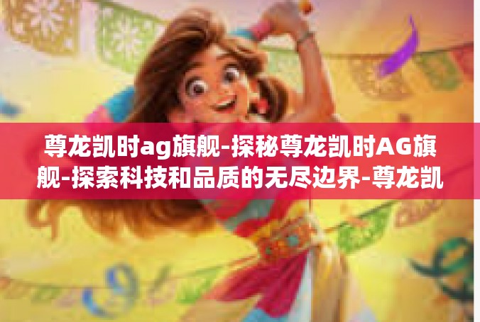 尊龙凯时ag旗舰-探秘尊龙凯时AG旗舰-探索科技和品质的无尽边界-尊龙凯时ag旗舰