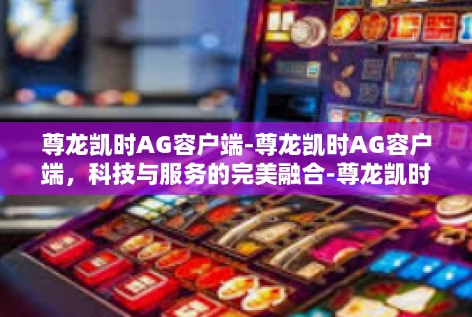 尊龙凯时AG容户端-尊龙凯时AG容户端，科技与服务的完美融合-尊龙凯时AG容户端