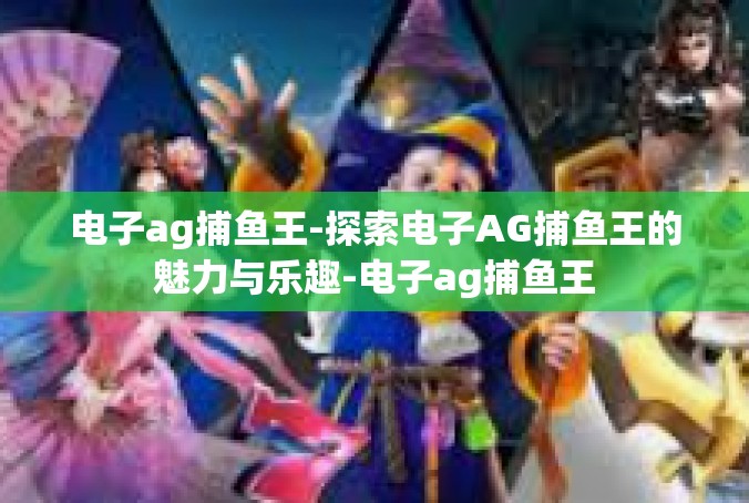 电子ag捕鱼王-探索电子AG捕鱼王的魅力与乐趣-电子ag捕鱼王