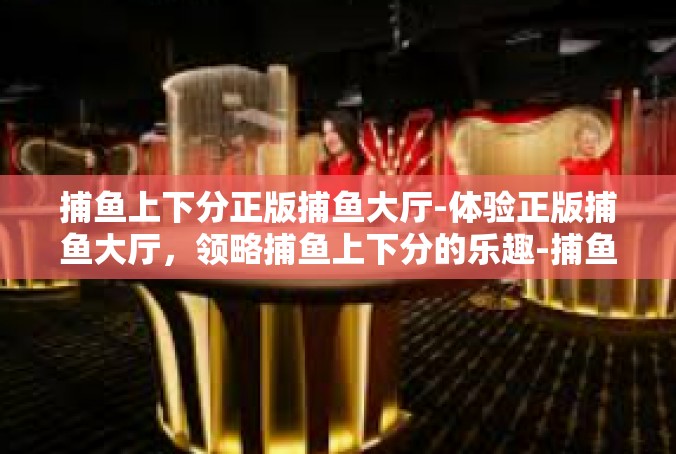 捕鱼上下分正版捕鱼大厅-体验正版捕鱼大厅，领略捕鱼上下分的乐趣-捕鱼上下分正版捕鱼大厅
