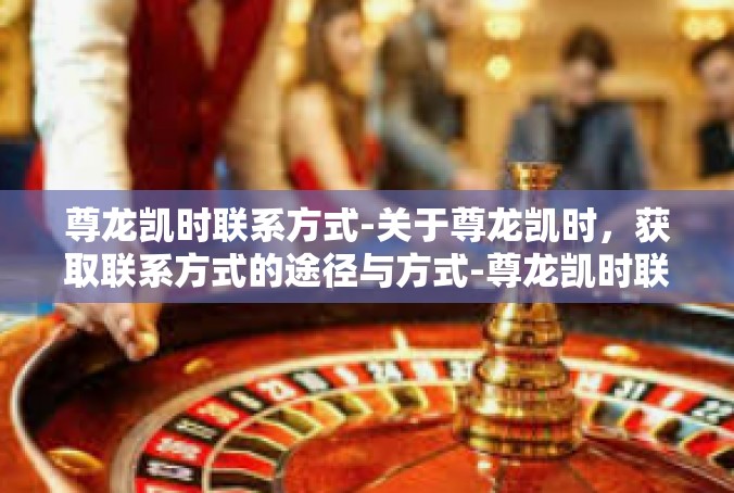 尊龙凯时联系方式-关于尊龙凯时，获取联系方式的途径与方式-尊龙凯时联系方式