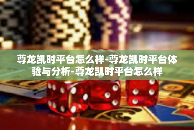 尊龙凯时平台怎么样-尊龙凯时平台体验与分析-尊龙凯时平台怎么样