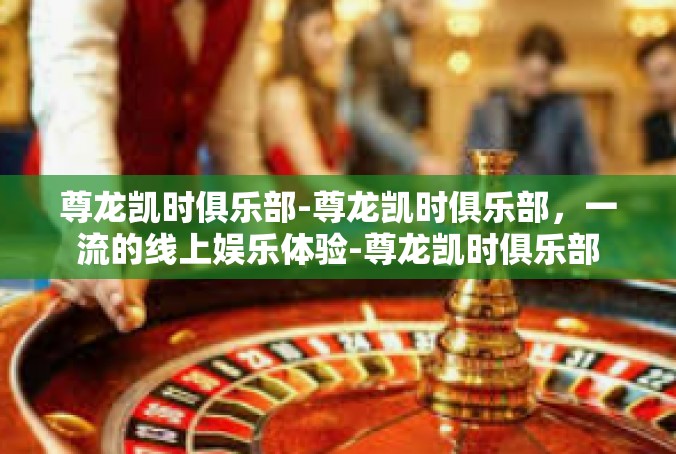 尊龙凯时俱乐部-尊龙凯时俱乐部，一流的线上娱乐体验-尊龙凯时俱乐部