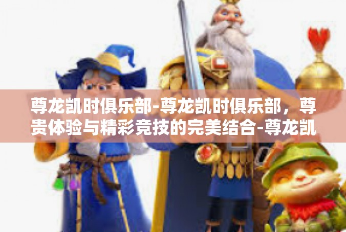 尊龙凯时俱乐部-尊龙凯时俱乐部，尊贵体验与精彩竞技的完美结合-尊龙凯时俱乐部