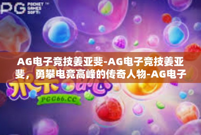 AG电子竞技姜亚斐-AG电子竞技姜亚斐，勇攀电竞高峰的传奇人物-AG电子竞技姜亚斐
