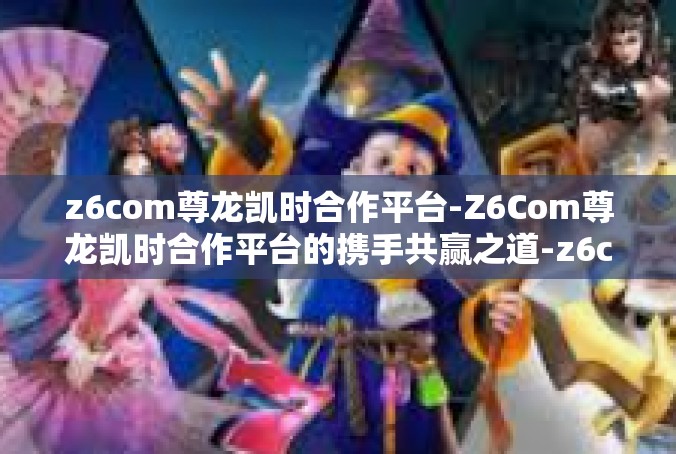 z6com尊龙凯时合作平台-Z6Com尊龙凯时合作平台的携手共赢之道-z6com尊龙凯时合作平台