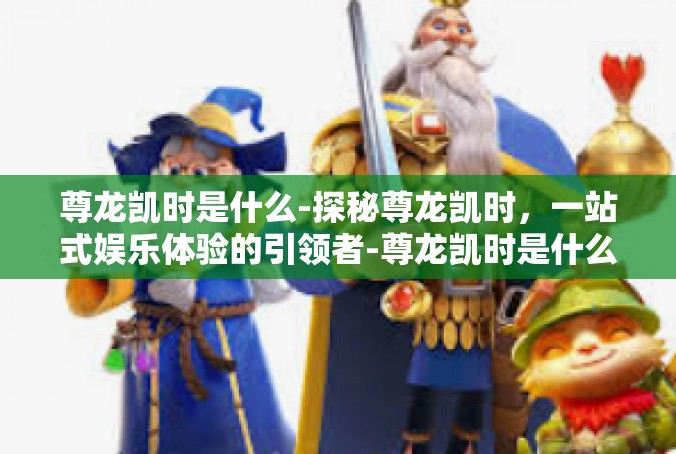 尊龙凯时是什么-探秘尊龙凯时，一站式娱乐体验的引领者-尊龙凯时是什么
