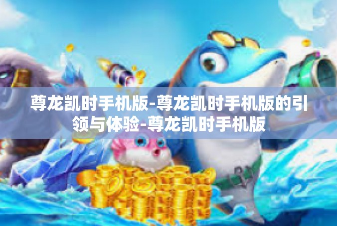 尊龙凯时手机版-尊龙凯时手机版的引领与体验-尊龙凯时手机版