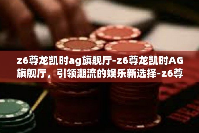z6尊龙凯时ag旗舰厅-z6尊龙凯时AG旗舰厅，引领潮流的娱乐新选择-z6尊龙凯时ag旗舰厅