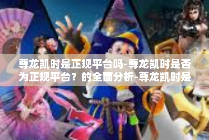 尊龙凯时是正规平台吗-尊龙凯时是否为正规平台？的全面分析-尊龙凯时是正规平台吗