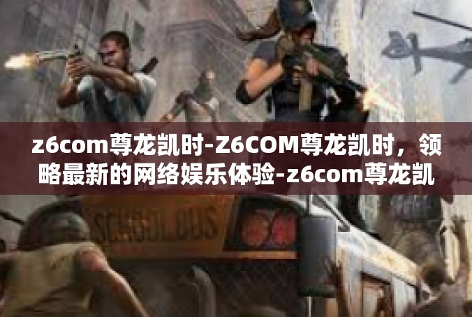 z6com尊龙凯时-Z6COM尊龙凯时，领略最新的网络娱乐体验-z6com尊龙凯时
