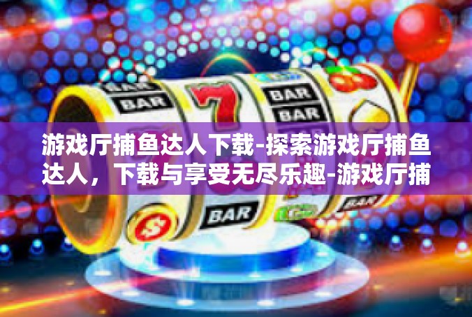 游戏厅捕鱼达人下载-探索游戏厅捕鱼达人，下载与享受无尽乐趣-游戏厅捕鱼达人下载