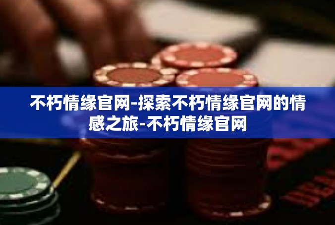 不朽情缘官网-探索不朽情缘官网的情感之旅-不朽情缘官网