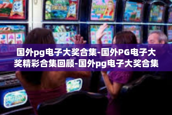 国外pg电子大奖合集-国外PG电子大奖精彩合集回顾-国外pg电子大奖合集