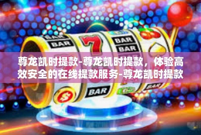 尊龙凯时提款-尊龙凯时提款，体验高效安全的在线提款服务-尊龙凯时提款